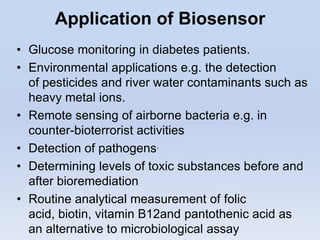 Application of Biosensor
• Glucose monitoring in diabetes patients.
• Environmental applications e.g. the detection
  of pesticides and river water contaminants such as
  heavy metal ions.
• Remote sensing of airborne bacteria e.g. in
  counter-bioterrorist activities
• Detection of pathogens.
• Determining levels of toxic substances before and
  after bioremediation
• Routine analytical measurement of folic
  acid, biotin, vitamin B12and pantothenic acid as
  an alternative to microbiological assay
 