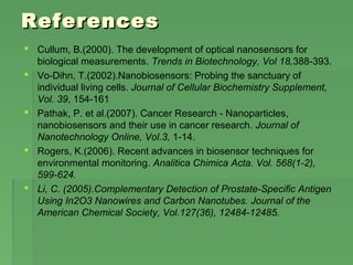 ReferencesReferences
 Cullum, B.(2000). The development of optical nanosensors for
biological measurements. Trends in Biotechnology, Vol 18,388-393.
 Vo-Dihn, T.(2002).Nanobiosensors: Probing the sanctuary of
individual living cells. Journal of Cellular Biochemistry Supplement,
Vol. 39, 154-161
 Pathak, P. et al.(2007). Cancer Research - Nanoparticles,
nanobiosensors and their use in cancer research. Journal of
Nanotechnology Online, Vol.3, 1-14.
 Rogers, K.(2006). Recent advances in biosensor techniques for
environmental monitoring. Analitica Chimica Acta. Vol. 568(1-2),
599-624.
 Li, C. (2005).Complementary Detection of Prostate-Specific Antigen
Using In2O3 Nanowires and Carbon Nanotubes. Journal of the
American Chemical Society, Vol.127(36), 12484-12485.
 