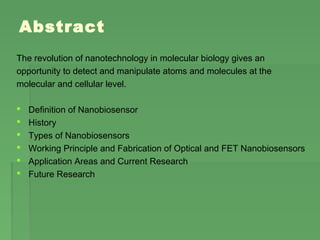 Abstract
The revolution of nanotechnology in molecular biology gives an
opportunity to detect and manipulate atoms and molecules at the
molecular and cellular level.
 Definition of Nanobiosensor
 History
 Types of Nanobiosensors
 Working Principle and Fabrication of Optical and FET Nanobiosensors
 Application Areas and Current Research
 Future Research
 