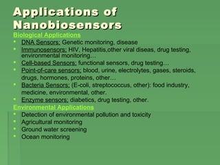 Applications ofApplications of
NanobiosensorsNanobiosensors
Biological Applications
 DNA Sensors; Genetic monitoring, disease
 Immunosensors; HIV, Hepatitis,other viral diseas, drug testing,
environmental monitoring…
 Cell-based Sensors; functional sensors, drug testing…
 Point-of-care sensors; blood, urine, electrolytes, gases, steroids,
drugs, hormones, proteins, other…
 Bacteria Sensors; (E-coli, streptococcus, other): food industry,
medicine, environmental, other.
 Enzyme sensors; diabetics, drug testing, other.
Environmental Applications
 Detection of environmental pollution and toxicity
 Agricultural monitoring
 Ground water screening
 Ocean monitoring
 