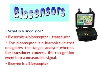• What Is a Biosensor?
• Biosensor = bioreceptor + transducer.
• The bioreceptor is a biomolecule that
recognizes the target analyte whereas
the transducer converts the recognition
event into a measurable signal.
• Enzyme is a Bioreceptor
 