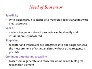 Need of Biosensor
Specificity
• With biosensors, it is possible to measure specific analytes with
great accuracy.
Speed
• analyte tracers or catalytic products can be directly and
instantaneously measured
Simplicity
• receptor and transducer are integrated into one single sensor&
the measurement of target analytes without using reagents is
possible
Continuous monitoring capability
• Biosensors regenerate and reuse the immobilized biological
recognition element
 