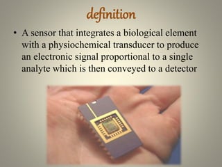 definition
• A sensor that integrates a biological element
with a physiochemical transducer to produce
an electronic signal proportional to a single
analyte which is then conveyed to a detector
 