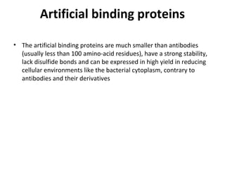 Artificial binding proteins
• The artificial binding proteins are much smaller than antibodies
(usually less than 100 amino-acid residues), have a strong stability,
lack disulfide bonds and can be expressed in high yield in reducing
cellular environments like the bacterial cytoplasm, contrary to
antibodies and their derivatives
 