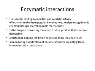 Enzymatic interactions
• The specific binding capabilities and catalytic activity
of enzymes make them popular bioreceptors. Analyte recognition is
enabled through several possible mechanisms:
• 1) the enzyme converting the analyte into a product that is sensor-
detectable
• 2) detecting enzyme inhibition or activation by the analyte, or
• 3) monitoring modification of enzyme properties resulting from
interaction with the analyte.
 
