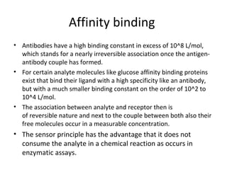 Affinity binding
• Antibodies have a high binding constant in excess of 10^8 L/mol,
which stands for a nearly irreversible association once the antigen-
antibody couple has formed.
• For certain analyte molecules like glucose affinity binding proteins
exist that bind their ligand with a high specificity like an antibody,
but with a much smaller binding constant on the order of 10^2 to
10^4 L/mol.
• The association between analyte and receptor then is
of reversible nature and next to the couple between both also their
free molecules occur in a measurable concentration.
• The sensor principle has the advantage that it does not
consume the analyte in a chemical reaction as occurs in
enzymatic assays.
 