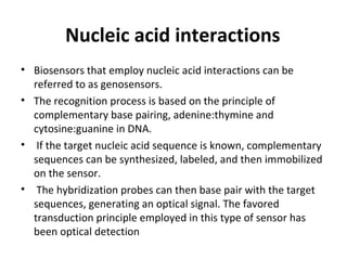 Nucleic acid interactions
• Biosensors that employ nucleic acid interactions can be
referred to as genosensors.
• The recognition process is based on the principle of
complementary base pairing, adenine:thymine and
cytosine:guanine in DNA.
• If the target nucleic acid sequence is known, complementary
sequences can be synthesized, labeled, and then immobilized
on the sensor.
• The hybridization probes can then base pair with the target
sequences, generating an optical signal. The favored
transduction principle employed in this type of sensor has
been optical detection
 