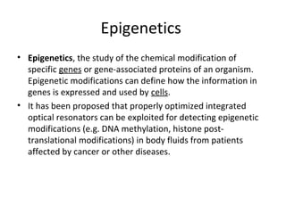 Epigenetics
• Epigenetics, the study of the chemical modification of
specific genes or gene-associated proteins of an organism.
Epigenetic modifications can define how the information in
genes is expressed and used by cells.
• It has been proposed that properly optimized integrated
optical resonators can be exploited for detecting epigenetic
modifications (e.g. DNA methylation, histone post-
translational modifications) in body fluids from patients
affected by cancer or other diseases.
 