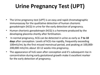 Urine Pregnancy Test (UPT)
• The Urine pregnancy test (UPT) is an easy and rapid chromatographic
immunoassay for the qualitative detection of human chorionic
gonadotropin (hCG) in urine for the early detection of pregnancy.
• Human chorionic gonadotropin (hCG) is a hormone produced by the
developing placenta shortly after fertilisation.
• In normal pregnancy, hCG can be detected in urine as early as 7 to 10
days after conception. Levels of hCG rise rapidly, frequently exceeding
100mIU/mL by the first missed menstrual period, and peaking at 100,000-
200,000 mIU/mL about 10-12 weeks into pregnancy.
• The appearance of hcG soon after conception and it’s subsequent rise in
concentration during early gestational growth make it excellent marker
for the early detection of pregnancy.
 