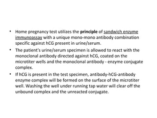 • Home pregnancy test utilizes the principle of sandwich enzyme
immunoassay with a unique mono-mono antibody combination
specific against hCG present in urine/serum.
• The patient's urine/serum specimen is allowed to react with the
monoclonal antibody directed against hCG, coated on the
microtiter wells and the monoclonal antibody - enzyme conjugate
complex.
• If hCG is present in the test specimen, antibody-hCG-antibody
enzyme complex will be formed on the surface of the microtiter
well. Washing the well under running tap water will clear off the
unbound complex and the unreacted conjugate.
 