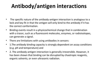 Antibody/antigen interactions
• The specific nature of the antibody-antigen interaction is analogous to a
lock and key fit in that the antigen will only bind to the antibody if it has
the correct conformation.
• Binding events result in a physicochemical change that in combination
with a tracer, such as a fluorescent molecules, enzymes, or radioisotopes,
can generate a signal.
• There are limitations with using antibodies in sensors:
• 1.The antibody binding capacity is strongly dependent on assay conditions
(e.g. pH and temperature) and
• 2. The antibody-antigen interaction is generally irreversible. However, it
has been shown that binding can be disrupted by chaotropic reagents,
organic solvents, or even ultrasonic radiation.
 