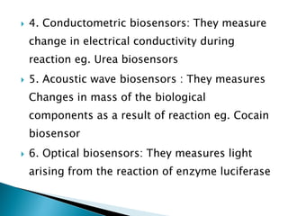  4. Conductometric biosensors: They measure
change in electrical conductivity during
reaction eg. Urea biosensors
 5. Acoustic wave biosensors : They measures
Changes in mass of the biological
components as a result of reaction eg. Cocain
biosensor
 6. Optical biosensors: They measures light
arising from the reaction of enzyme luciferase
 