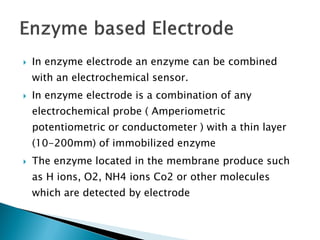 In enzyme electrode an enzyme can be combined
with an electrochemical sensor.
 In enzyme electrode is a combination of any
electrochemical probe ( Amperiometric
potentiometric or conductometer ) with a thin layer
(10-200mm) of immobilized enzyme
 The enzyme located in the membrane produce such
as H ions, O2, NH4 ions Co2 or other molecules
which are detected by electrode
 
