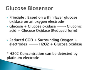  Principle : Based on a thin layer glucose
oxidase on an oxygen electrode
 Glucose + Glucose oxidase Gluconic
acid + Glucose Oxidase (Reduced form)
 Reduced GOD + Surrounding Oxygen +
electrodes H2O2 + Glucose oxidase
* H202 Concentration can be detected by
platinum electrode
 