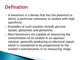  A biosensor is a device that has the potential to
detect a particular substance or analyte with high
specificity.
 Examples of such analytes include glucose,
lactate, glutamate and glutamine.
 Most biosensors are capable of measuring the
concentration of an analyte in an aqueous
solution, generally producing an electrical signal,
which is considered to be proportional to the
analyte’s concentration in its measuring range.
 