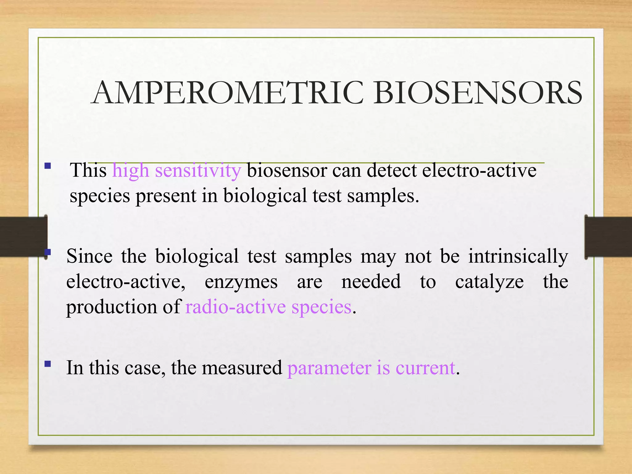 AMPEROMETRIC BIOSENSORS
▪ This high sensitivity biosensor can detect electro-active
species present in biological test samples.
▪ Since the biological test samples may not be intrinsically
electro-active, enzymes are needed to catalyze the
production of radio-active species.
▪ In this case, the measured parameter is current.
 
