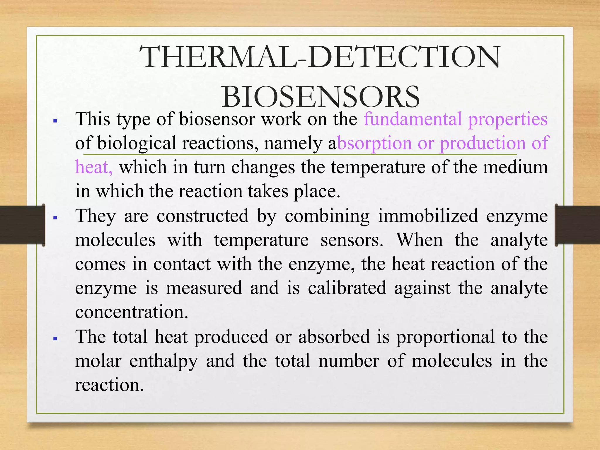 THERMAL-DETECTION
BIOSENSORS
 This type of biosensor work on the fundamental properties
of biological reactions, namely absorption or production of
heat, which in turn changes the temperature of the medium
in which the reaction takes place.
 They are constructed by combining immobilized enzyme
molecules with temperature sensors. When the analyte
comes in contact with the enzyme, the heat reaction of the
enzyme is measured and is calibrated against the analyte
concentration.
 The total heat produced or absorbed is proportional to the
molar enthalpy and the total number of molecules in the
reaction.
 