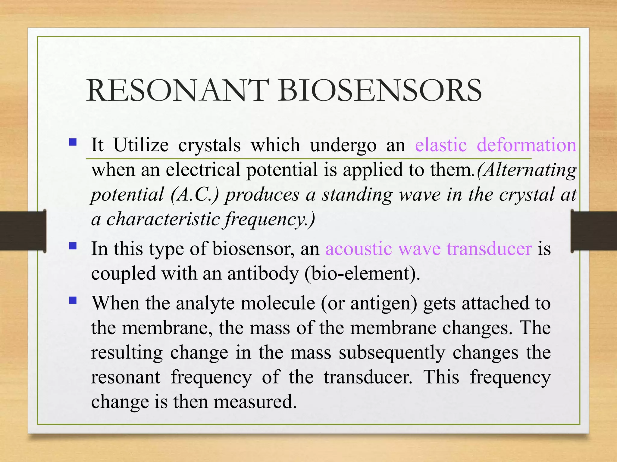 RESONANT BIOSENSORS
■ It Utilize crystals which undergo an elastic deformation
when an electrical potential is applied to them.(Alternating
potential (A.C.) produces a standing wave in the crystal at
a characteristic frequency.)
In this type of biosensor, an acoustic wave transducer is
coupled with an antibody (bio-element).
When the analyte molecule (or antigen) gets attached to
the membrane, the mass of the membrane changes. The
resulting change in the mass subsequently changes the
resonant frequency of the transducer. This frequency
change is then measured.
■
■
 