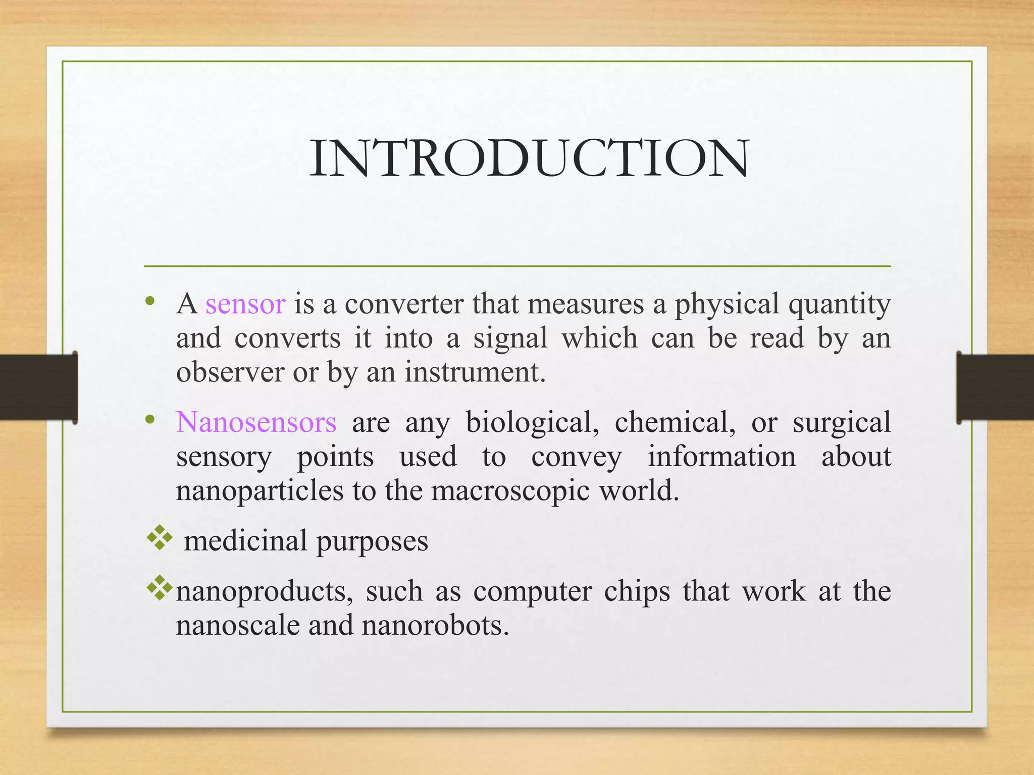 • A sensor is a converter that measures a physical quantity
and converts it into a signal which can be read by an
observer or by an instrument.
• Nanosensors are any biological, chemical, or surgical
sensory points used to convey information about
nanoparticles to the macroscopic world.
 medicinal purposes
nanoproducts, such as computer chips that work at the
nanoscale and nanorobots.
INTRODUCTION
 