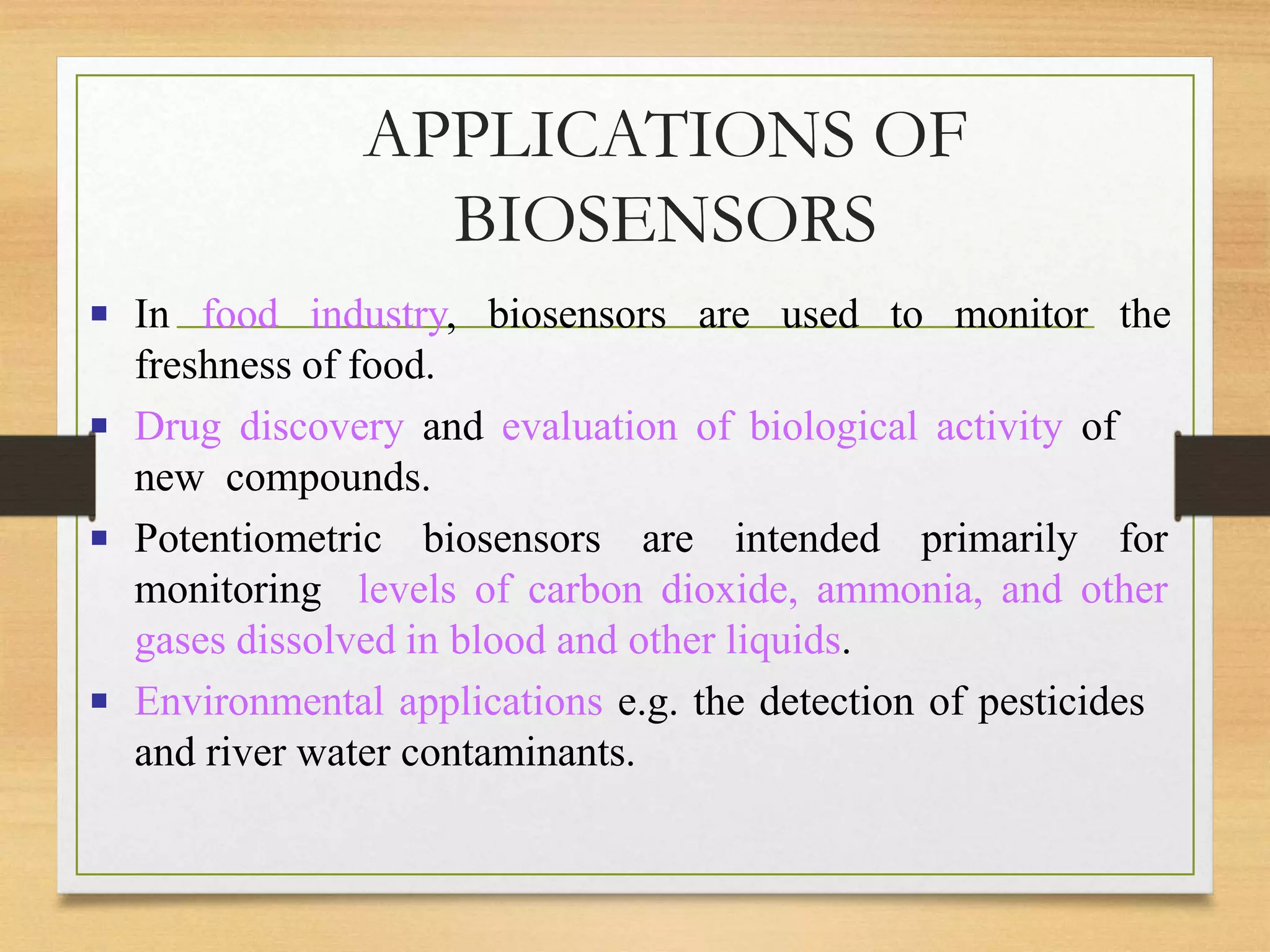 APPLICATIONS OF
BIOSENSORS
▪ In food industry, biosensors are used to monitor the
freshness of food.
▪ Drug discovery and evaluation of biological activity of
new compounds.
▪ Potentiometric biosensors are intended primarily for
monitoring levels of carbon dioxide, ammonia, and other
gases dissolved in blood and other liquids.
▪ Environmental applications e.g. the detection of pesticides
and river water contaminants.
 