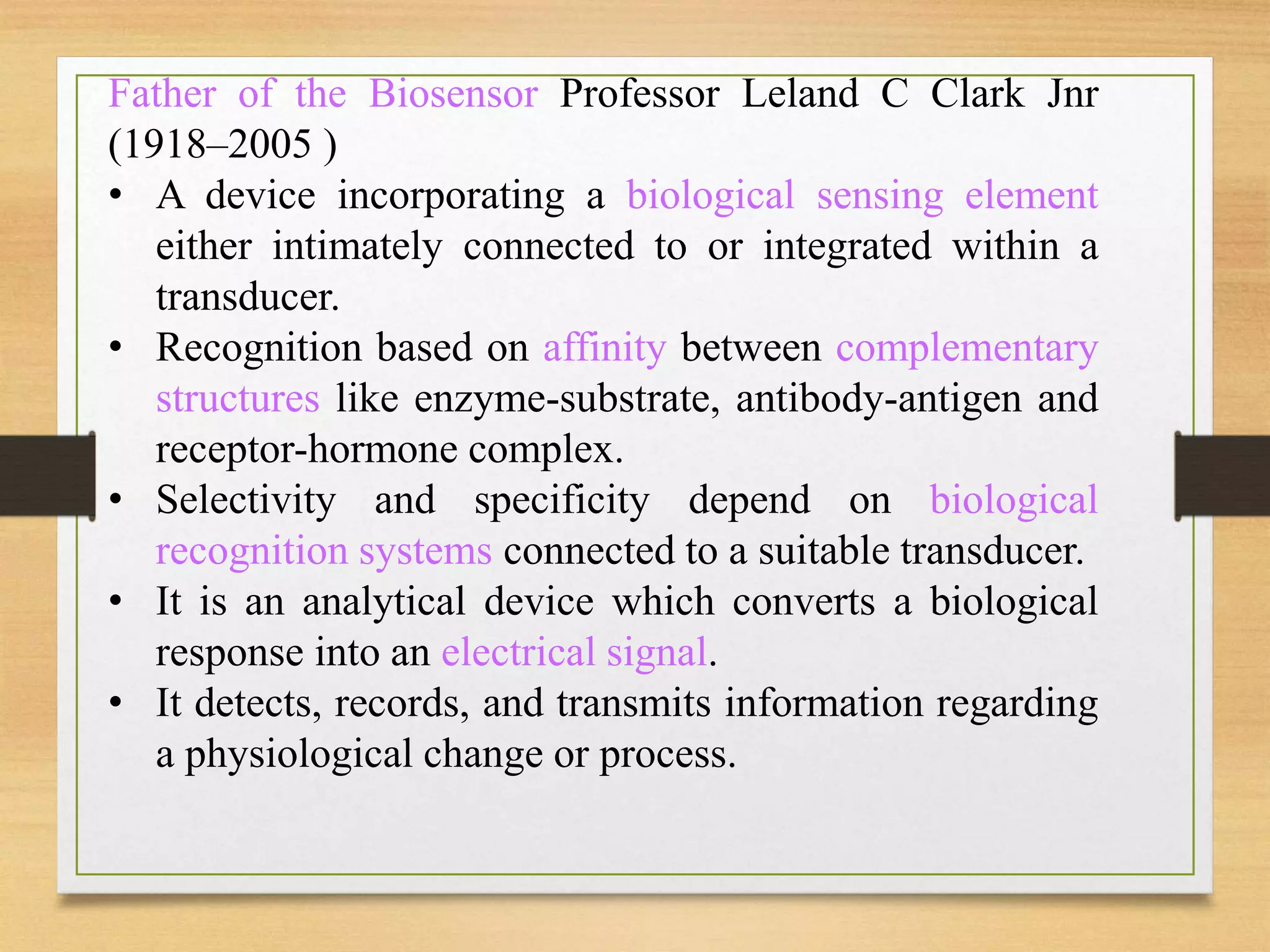Father of the Biosensor Professor Leland C Clark Jnr
(1918–2005 )
• A device incorporating a biological sensing element
either intimately connected to or integrated within a
transducer.
• Recognition based on affinity between complementary
structures like enzyme-substrate, antibody-antigen and
receptor-hormone complex.
• Selectivity and specificity depend on biological
recognition systems connected to a suitable transducer.
• It is an analytical device which converts a biological
response into an electrical signal.
• It detects, records, and transmits information regarding
a physiological change or process.
 