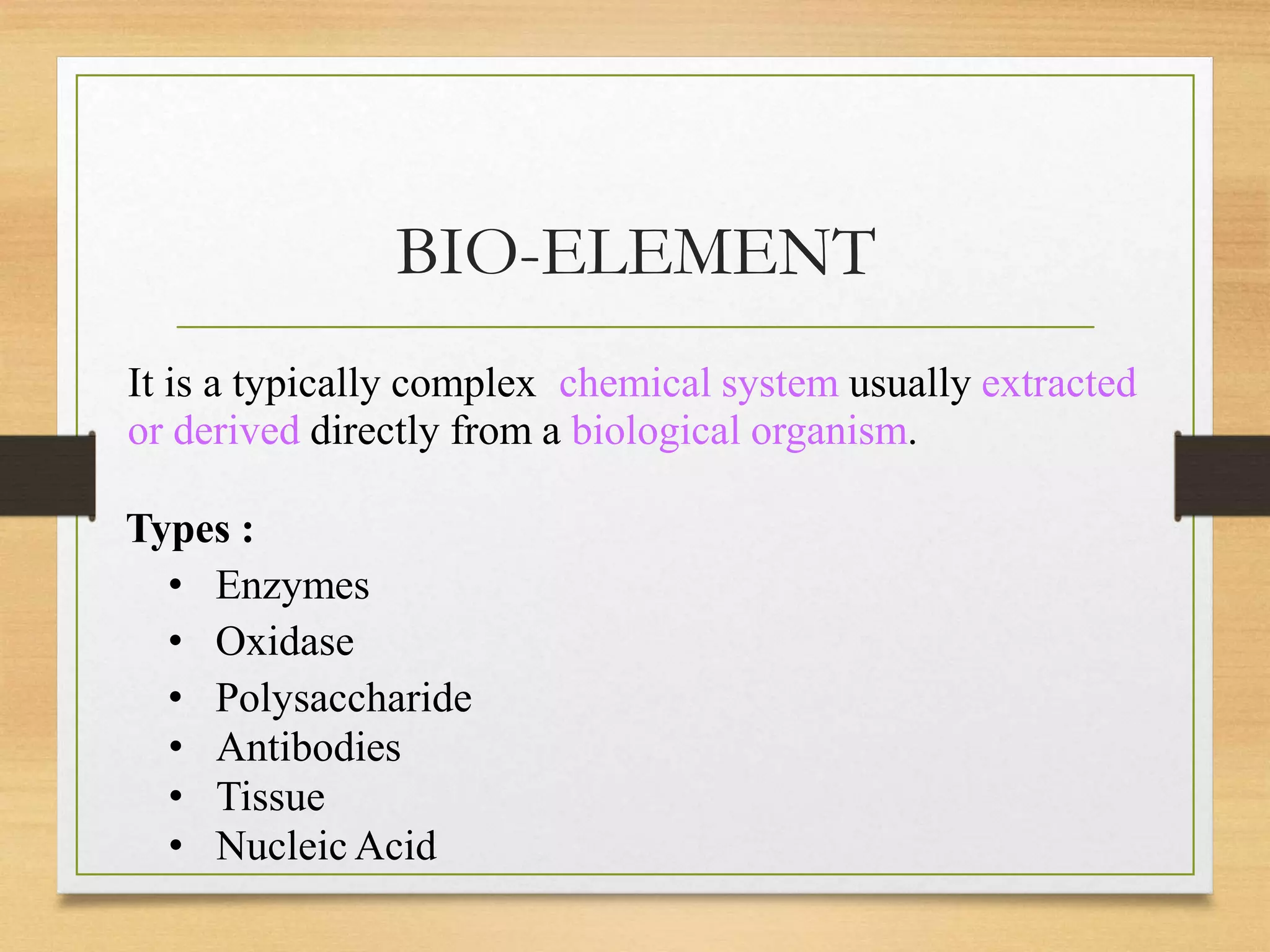 BIO-ELEMENT
It is a typically complex chemical system usually extracted
or derived directly from a biological organism.
Types :
• Enzymes
• Oxidase
• Polysaccharide
• Antibodies
• Tissue
• Nucleic Acid
 