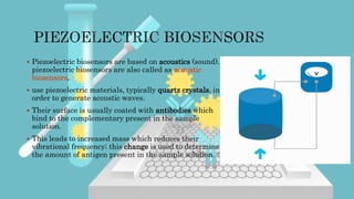  Piezoelectric biosensors are based on acoustics (sound).
piezoelectric biosensors are also called as acoustic
biosensors.
 use piezoelectric materials, typically quartz crystals, in
order to generate acoustic waves.
 Their surface is usually coated with antibodies which
bind to the complementary present in the sample
solution.
 This leads to increased mass which reduces their
vibrational frequency; this change is used to determine
the amount of antigen present in the sample solution.
 