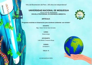 “Año del Bicentenario del Perú: 200 años de independencia”
ILO-MOQUEGUA-PERU
UNIVERSIDAD NACIONAL DE MOQUEGUA
FACULTAD DE INGENIERIA
ESCUELA PROFESIONAL DE INGENIERIA AMBIENTAL
ARTÍCULO:
“Progresos recientes en biosensores para monitoreo ambiental: una revisión”
DOCENTE:
Blgo. Hebert Hernán Soto Gonzales
CURSO:
Biotecnología
ESTUDIANTE:
Lidia Marleni Coaquera Zanga
CODIGO:
2018205015
CICLO: VII
 