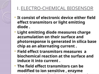 1. ELECTRO-CHEMICAL BIOSENSOR
 It consist of electronic device either field
effect transmitors or light emitting
diode .
 Light emitting diode measures charge
accumulation on their surface and
photoresponse is generated in silica base
chip as an alternating current .
 Field effect transmitors measures a
biochemical reaction at the surface and
induce it into current .
 The field effect transmitors can be
modified to ion sensitive , enzyme
 