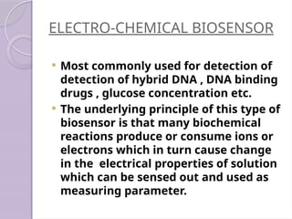 ELECTRO-CHEMICAL BIOSENSOR
 Most commonly used for detection of
detection of hybrid DNA , DNA binding
drugs , glucose concentration etc.
 The underlying principle of this type of
biosensor is that many biochemical
reactions produce or consume ions or
electrons which in turn cause change
in the electrical properties of solution
which can be sensed out and used as
measuring parameter.
 