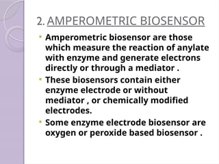 2. AMPEROMETRIC BIOSENSOR
 Amperometric biosensor are those
which measure the reaction of anylate
with enzyme and generate electrons
directly or through a mediator .
 These biosensors contain either
enzyme electrode or without
mediator , or chemically modified
electrodes.
 Some enzyme electrode biosensor are
oxygen or peroxide based biosensor .
 