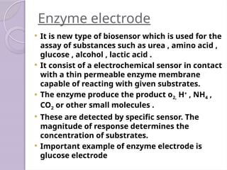 Enzyme electrode
 It is new type of biosensor which is used for the
assay of substances such as urea , amino acid ,
glucose , alcohol , lactic acid .
 It consist of a electrochemical sensor in contact
with a thin permeable enzyme membrane
capable of reacting with given substrates.
 The enzyme produce the product o2, H+
, NH4 ,
CO2 or other small molecules .
 These are detected by specific sensor. The
magnitude of response determines the
concentration of substrates.
 Important example of enzyme electrode is
glucose electrode
 