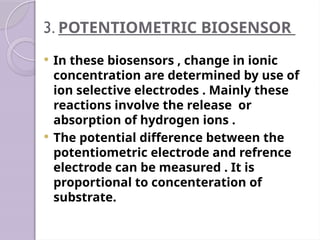 3. POTENTIOMETRIC BIOSENSOR
 In these biosensors , change in ionic
concentration are determined by use of
ion selective electrodes . Mainly these
reactions involve the release or
absorption of hydrogen ions .
 The potential difference between the
potentiometric electrode and refrence
electrode can be measured . It is
proportional to concenteration of
substrate.
 