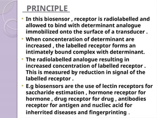 PRINCIPLE
 In this biosensor , receptor is radiolabelled and
allowed to bind with determinant analogue
immobilized onto the surface of a transducer .
 When concenteration of determinant are
increased , the labelled receptor forms an
intimately bound complex with determinant.
 The radiolabelled analogue resulting in
increased concentration of labelled receptor .
This is measured by reduction in signal of the
labelled receptor .
 E.g biosensors are the use of lectin receptors for
saccharide estimation , hormone receptor for
hormone , drug receptor for drug , antibodies
receptor for antigen and nucliec acid for
inherrited diseases and fingerprinting .
 