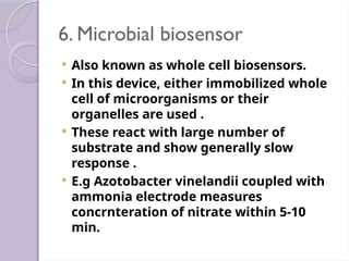 6. Microbial biosensor
 Also known as whole cell biosensors.
 In this device, either immobilized whole
cell of microorganisms or their
organelles are used .
 These react with large number of
substrate and show generally slow
response .
 E.g Azotobacter vinelandii coupled with
ammonia electrode measures
concrnteration of nitrate within 5-10
min.
 