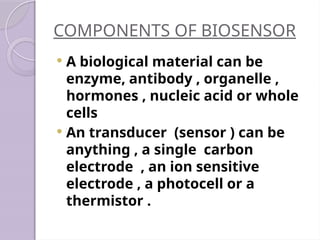 COMPONENTS OF BIOSENSOR
 A biological material can be
enzyme, antibody , organelle ,
hormones , nucleic acid or whole
cells
 An transducer (sensor ) can be
anything , a single carbon
electrode , an ion sensitive
electrode , a photocell or a
thermistor .
 
