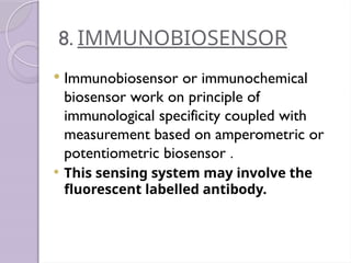8. IMMUNOBIOSENSOR
 Immunobiosensor or immunochemical
biosensor work on principle of
immunological specificity coupled with
measurement based on amperometric or
potentiometric biosensor .
 This sensing system may involve the
fluorescent labelled antibody.
 