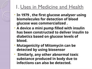 1. Uses in Medicine and Health
 In 1979 , the first glucose analyser using
biomolecules for detection of blood
glucose was commercialized .
 A device a mini pump filled with insulin
has been constructed to deliver insulin to
diabetics based on glucose levels of
blood.
 Mutagenicity of Mitomycin can be
detected by using biosensor
 Similarly, any other abnormal toxic
substance produced in body due to
infections can also be detected.
 
