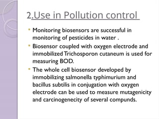 2.Use in Pollution control
 Monitoring biosensors are successful in
monitoring of pesticides in water .
 Biosensor coupled with oxygen electrode and
immobilized Trichosporon cutaneum is used for
measuring BOD.
 The whole cell biosensor developed by
immobilizing salmonella typhimurium and
bacillus subtilis in conjugation with oxygen
electrode can be used to measure mutagenicity
and carcinogenecity of several compunds.
 
