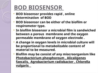 BOD BIOSENSOR
 BOD biosensor provides rapid , online
determination of BOD
 BOD biosensor can be either of the biofilm or
respirometer type.
 In biofilm biosensor a microbial film is sandwiched
between a porous membrane and the oxygen
permeable membrane of oxygen electrode .
 A change in oxygen levels in microbial culture will
be proportional to metabolizable content of
material to be measured.
 Biofilm may be consist of any miocroorganism like
Photobacterium phosphoreum , Alicaligenes
faecalis, Agrobacterium radiobacter , Chlorella
vulgaris
 