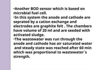 •Another BOD sensor which is based on
microbial fuel cell.
•In this system the anode and cathode are
seprated by a cation exchange and
electrodes are graphite felt . The chambers
have volume of 20 ml and are seeded with
activated sludge.
•The wastewater was run through the
anode and cathode has air saturated water
and steady state was reached after 60 min
which was proportional to wastewater`s
strength.
 