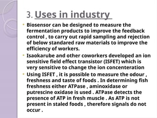 3. Uses in industry
 Biosensor can be designed to measure the
fermentation products to improve the feedback
control , to carry out rapid sampling and rejection
of below standared raw materials to improve the
efficiency of workers.
 Isaokarube and other coworkers developed an ion
sensitive field effect transistor (ISFET) which is
very sensitive to change the ion concenteration
 Using ISFET , it is possible to measure the odour ,
freshness and taste of foods . In determining fish
freshness either ATPase , aminoxidase or
putrescine oxidase is used . ATPase detects the
presence of ATP in fresh muscle . As ATP is not
present in staled foods , therefore signals do not
occur .
 