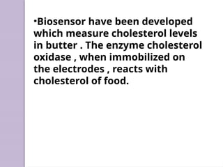 •Biosensor have been developed
which measure cholesterol levels
in butter . The enzyme cholesterol
oxidase , when immobilized on
the electrodes , reacts with
cholesterol of food.
 