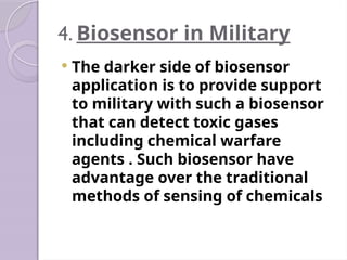 4. Biosensor in Military
 The darker side of biosensor
application is to provide support
to military with such a biosensor
that can detect toxic gases
including chemical warfare
agents . Such biosensor have
advantage over the traditional
methods of sensing of chemicals
 