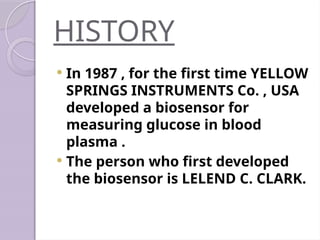 HISTORY
 In 1987 , for the first time YELLOW
SPRINGS INSTRUMENTS Co. , USA
developed a biosensor for
measuring glucose in blood
plasma .
 The person who first developed
the biosensor is LELEND C. CLARK.
 