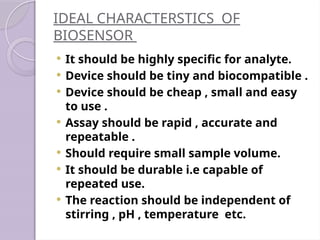 IDEAL CHARACTERSTICS OF
BIOSENSOR
 It should be highly specific for analyte.
 Device should be tiny and biocompatible .
 Device should be cheap , small and easy
to use .
 Assay should be rapid , accurate and
repeatable .
 Should require small sample volume.
 It should be durable i.e capable of
repeated use.
 The reaction should be independent of
stirring , pH , temperature etc.
 