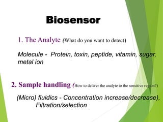 1. The Analyte (What do you want to detect)
Molecule - Protein, toxin, peptide, vitamin, sugar,
metal ion
2. Sample handling (How to deliver the analyte to the sensitive region?)
(Micro) fluidics - Concentration increase/decrease),
Filtration/selection
Biosensor
 
