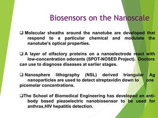 Biosensors on the Nanoscale
 Molecular sheaths around the nanotube are developed that
respond to a particular chemical and modulate the
nanotube's optical properties.
 A layer of olfactory proteins on a nanoelectrode react with
low-concentration odorants (SPOT-NOSED Project). Doctors
can use to diagnose diseases at earlier stages.
 Nanosphere lithography (NSL) derived triangular Ag
nanoparticles are used to detect streptavidin down to one
picomolar concentrations.
The School of Biomedical Engineering has developed an anti-
body based piezoelectric nanobiosensor to be used for
anthrax,HIV hepatitis detection.
 