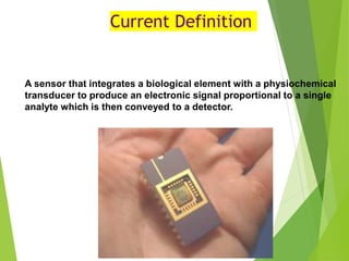 Current Definition
A sensor that integrates a biological element with a physiochemical
transducer to produce an electronic signal proportional to a single
analyte which is then conveyed to a detector.
 