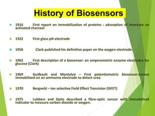  1916 First report on immobilization of proteins : adsorption of invertase on
activated charcoal
 1922 First glass pH electrode
 1956 Clark published his definitive paper on the oxygen electrode.
 1962 First description of a biosensor: an amperometric enzyme electrodre for
glucose (Clark)
 1969 Guilbault and Montalvo – First potentiometric biosensor:urease
immobilized on an ammonia electrode to detect urea
 1970 Bergveld – ion selective Field Effect Transistor (ISFET)
 1975 Lubbers and Opitz described a fibre-optic sensor with immobilised
indicator to measure carbon dioxide or oxygen.
History of Biosensors
 